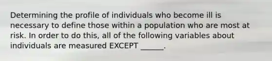 Determining the profile of individuals who become ill is necessary to define those within a population who are most at risk. In order to do this, all of the following variables about individuals are measured EXCEPT ______.