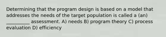 Determining that the program design is based on a model that addresses the needs of the target population is called a (an) __________ assessment. A) needs B) program theory C) process evaluation D) efficiency