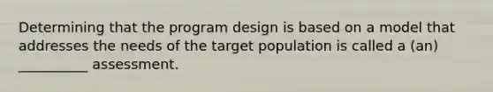 Determining that the program design is based on a model that addresses the needs of the target population is called a (an) __________ assessment.