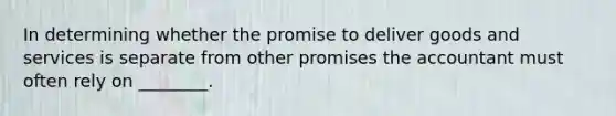 In determining whether the promise to deliver goods and services is separate from other promises the accountant must often rely on ________.