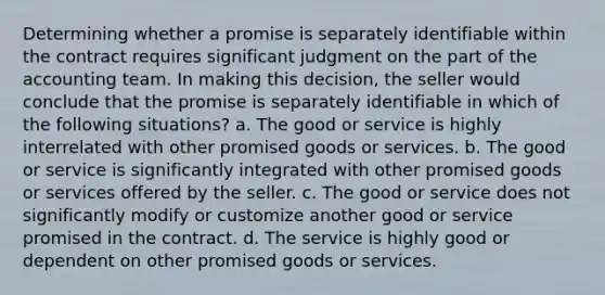 Determining whether a promise is separately identifiable within the contract requires significant judgment on the part of the accounting team. In making this decision, the seller would conclude that the promise is separately identifiable in which of the following situations? a. The good or service is highly interrelated with other promised goods or services. b. The good or service is significantly integrated with other promised goods or services offered by the seller. c. The good or service does not significantly modify or customize another good or service promised in the contract. d. The service is highly good or dependent on other promised goods or services.