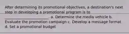 After determining its promotional objectives, a destination's next step in developing a promotional program is to ________________________. a. Determine the media vehicle b. Evaluate the promotion campaign c. Develop a message format d. Set a promotional budget