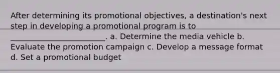 After determining its promotional objectives, a destination's next step in developing a promotional program is to ________________________. a. Determine the media vehicle b. Evaluate the promotion campaign c. Develop a message format d. Set a promotional budget