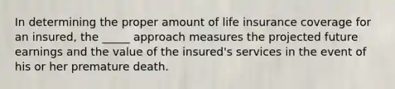 In determining the proper amount of life insurance coverage for an insured, the _____ approach measures the projected future earnings and the value of the insured's services in the event of his or her premature death.