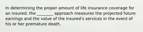 In determining the proper amount of life insurance coverage for an insured, the ________ approach measures the projected future earnings and the value of the insured's services in the event of his or her premature death.