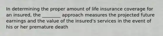 In determining the proper amount of life insurance coverage for an insured, the ________ approach measures the projected future earnings and the value of the insured's services in the event of his or her premature death