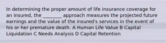 In determining the proper amount of life insurance coverage for an insured, the ________ approach measures the projected future earnings and the value of the insured's services in the event of his or her premature death. A Human Life Value B Capital Liquidation C Needs Analysis D Capital Retention