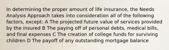 In determining the proper amount of life insurance, the Needs Analysis Approach takes into consideration all of the following factors, except: A The projected future value of services provided by the insured B The paying off of personal debts, medical bills, and final expenses C The creation of college funds for surviving children D The payoff of any outstanding mortgage balance