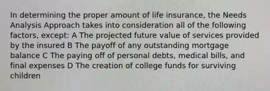 In determining the proper amount of life insurance, the Needs Analysis Approach takes into consideration all of the following factors, except: A The projected future value of services provided by the insured B The payoff of any outstanding mortgage balance C The paying off of personal debts, medical bills, and final expenses D The creation of college funds for surviving children