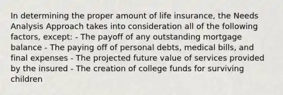 In determining the proper amount of life insurance, the Needs Analysis Approach takes into consideration all of the following factors, except: - The payoff of any outstanding mortgage balance - The paying off of personal debts, medical bills, and final expenses - The projected future value of services provided by the insured - The creation of college funds for surviving children