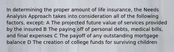 In determining the proper amount of life insurance, the Needs Analysis Approach takes into consideration all of the following factors, except: A The projected future value of services provided by the insured B The paying off of personal debts, medical bills, and final expenses C The payoff of any outstanding mortgage balance D The creation of college funds for surviving children