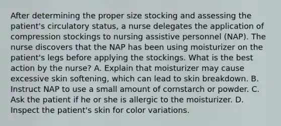 After determining the proper size stocking and assessing the patient's circulatory status, a nurse delegates the application of compression stockings to nursing assistive personnel (NAP). The nurse discovers that the NAP has been using moisturizer on the patient's legs before applying the stockings. What is the best action by the nurse? A. Explain that moisturizer may cause excessive skin softening, which can lead to skin breakdown. B. Instruct NAP to use a small amount of cornstarch or powder. C. Ask the patient if he or she is allergic to the moisturizer. D. Inspect the patient's skin for color variations.