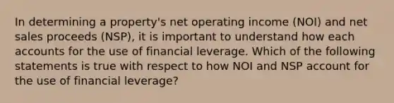 In determining a property's net operating income (NOI) and <a href='https://www.questionai.com/knowledge/ksNDOTmr42-net-sales' class='anchor-knowledge'>net sales</a> proceeds (NSP), it is important to understand how each accounts for the use of financial leverage. Which of the following statements is true with respect to how NOI and NSP account for the use of financial leverage?