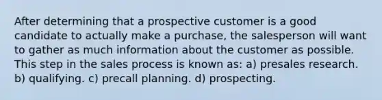 After determining that a prospective customer is a good candidate to actually make a purchase, the salesperson will want to gather as much information about the customer as possible. This step in the sales process is known as: a) presales research. b) qualifying. c) precall planning. d) prospecting.