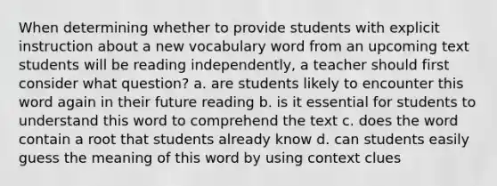 When determining whether to provide students with explicit instruction about a new vocabulary word from an upcoming text students will be reading independently, a teacher should first consider what question? a. are students likely to encounter this word again in their future reading b. is it essential for students to understand this word to comprehend the text c. does the word contain a root that students already know d. can students easily guess the meaning of this word by using context clues