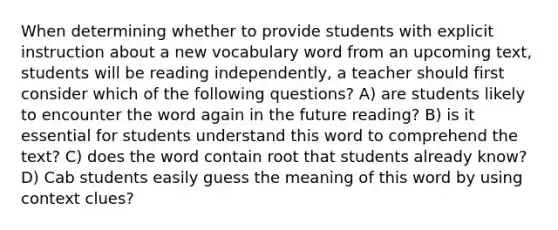 When determining whether to provide students with explicit instruction about a new vocabulary word from an upcoming text, students will be reading independently, a teacher should first consider which of the following questions? A) are students likely to encounter the word again in the future reading? B) is it essential for students understand this word to comprehend the text? C) does the word contain root that students already know? D) Cab students easily guess the meaning of this word by using context clues?