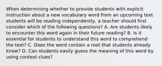 When determining whether to provide students with explicit instruction about a new vocabulary word from an upcoming text students will be reading independently, a teacher should first consider which of the following questions? A. Are students likely to encounter this word again in their future reading? B. Is it essential for students to understand this word to comprehend the text? C. Does the word contain a root that students already know? D. Can students easily guess the meaning of this word by using context clues?