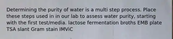 Determining the purity of water is a multi step process. Place these steps used in in our lab to assess water purity, starting with the first test/media. lactose fermentation broths EMB plate TSA slant Gram stain IMViC