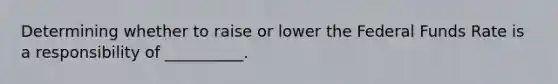 Determining whether to raise or lower the Federal Funds Rate is a responsibility of __________.