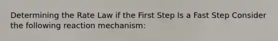 Determining the Rate Law if the First Step Is a Fast Step Consider the following reaction mechanism: