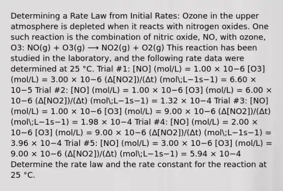 Determining a Rate Law from Initial Rates: Ozone in the upper atmosphere is depleted when it reacts with nitrogen oxides. One such reaction is the combination of nitric oxide, NO, with ozone, O3: NO(g) + O3(g) ⟶ NO2(g) + O2(g) This reaction has been studied in the laboratory, and the following rate data were determined at 25 °C. Trial #1: [NO] (mol/L) = 1.00 × 10−6 [O3] (mol/L) = 3.00 × 10−6 (Δ[NO2])/(Δt) (mol;L−1s−1) = 6.60 × 10−5 Trial #2: [NO] (mol/L) = 1.00 × 10−6 [O3] (mol/L) = 6.00 × 10−6 (Δ[NO2])/(Δt) (mol;L−1s−1) = 1.32 × 10−4 Trial #3: [NO] (mol/L) = 1.00 × 10−6 [O3] (mol/L) = 9.00 × 10−6 (Δ[NO2])/(Δt) (mol;L−1s−1) = 1.98 × 10−4 Trial #4: [NO] (mol/L) = 2.00 × 10−6 [O3] (mol/L) = 9.00 × 10−6 (Δ[NO2])/(Δt) (mol;L−1s−1) = 3.96 × 10−4 Trial #5: [NO] (mol/L) = 3.00 × 10−6 [O3] (mol/L) = 9.00 × 10−6 (Δ[NO2])/(Δt) (mol;L−1s−1) = 5.94 × 10−4 Determine the rate law and the rate constant for the reaction at 25 °C.