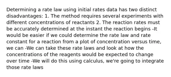 Determining a rate law using initial rates data has two distinct disadvantages: 1. The method requires several experiments with different concentrations of reactants 2. The reaction rates must be accurately determined at the instant the reaction begins -It would be easier if we could determine the rate law and rate constant for a reaction from a plot of concentration versus time, we can -We can take these rate laws and look at how the concentrations of the reagents would be expected to change over time -We will do this using calculus, we're going to integrate those rate laws