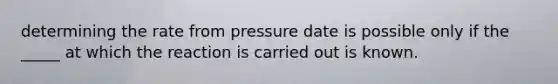 determining the rate from pressure date is possible only if the _____ at which the reaction is carried out is known.