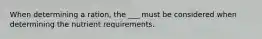 When determining a ration, the ___ must be considered when determining the nutrient requirements.