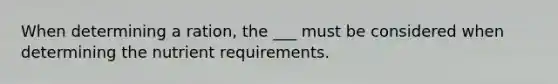 When determining a ration, the ___ must be considered when determining the nutrient requirements.