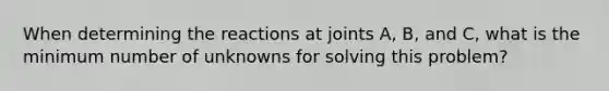 When determining the reactions at joints A, B, and C, what is the minimum number of unknowns for solving this problem?