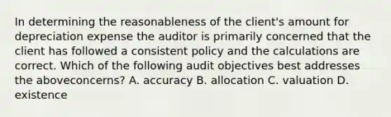 In determining the reasonableness of the​ client's amount for depreciation expense the auditor is primarily concerned that the client has followed a consistent policy and the calculations are correct. Which of the following audit objectives best addresses the above​concerns? A. accuracy B. allocation C. valuation D. existence