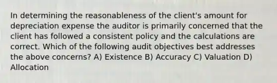 In determining the reasonableness of the client's amount for depreciation expense the auditor is primarily concerned that the client has followed a consistent policy and the calculations are correct. Which of the following audit objectives best addresses the above concerns? A) Existence B) Accuracy C) Valuation D) Allocation