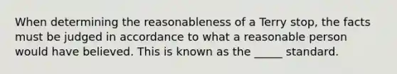 When determining the reasonableness of a Terry stop, the facts must be judged in accordance to what a reasonable person would have believed. This is known as the _____ standard.