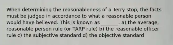 When determining the reasonableness of a Terry stop, the facts must be judged in accordance to what a reasonable person would have believed. This is known as _______. a) the average, reasonable person rule (or TARP rule) b) the reasonable officer rule c) the subjective standard d) the objective standard