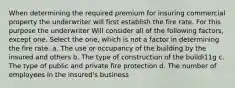 When determining the required premium for insuring commercial property the underwriter will first establish the fire rate. For this purpose the underwriter Will consider all of the following factors, except one. Select the one, which is not a factor in determining the fire rate. a. The use or occupancy of the building by the insured and others b. The type of construction of the buildi11g c. The type of public and private fire protection d. The number of employees in the insured's business