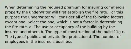 When determining the required premium for insuring commercial property the underwriter will first establish the fire rate. For this purpose the underwriter Will consider all of the following factors, except one. Select the one, which is not a factor in determining the fire rate. a. The use or occupancy of the building by the insured and others b. The type of construction of the buildi11g c. The type of public and private fire protection d. The number of employees in the insured's business