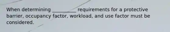 When determining __________ requirements for a protective barrier, occupancy factor, workload, and use factor must be considered.