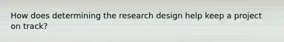 How does determining the research design help keep a project on track?