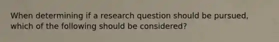 When determining if a research question should be pursued, which of the following should be considered?