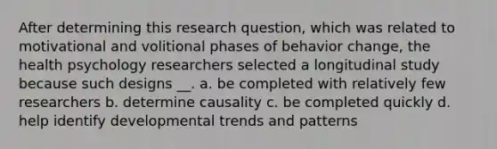 After determining this research question, which was related to motivational and volitional phases of behavior change, the health psychology researchers selected a longitudinal study because such designs __. a. be completed with relatively few researchers b. determine causality c. be completed quickly d. help identify developmental trends and patterns