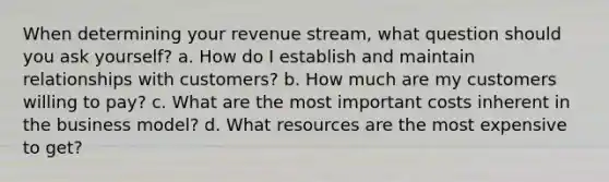 When determining your revenue stream, what question should you ask yourself? a. How do I establish and maintain relationships with customers? b. How much are my customers willing to pay? c. What are the most important costs inherent in the business model? d. What resources are the most expensive to get?