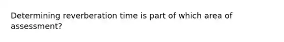 Determining reverberation time is part of which area of assessment?