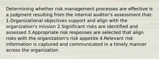 Determining whether risk management processes are effective is a judgment resulting from the internal auditor's assessment that: 1.Organizational objectives support and align with the organization's mission 2.Significant risks are identified and assessed 3.Appropriate risk responses are selected that align risks with the organization's risk appetite 4.Relevant risk information is captured and communicated in a timely manner across the organization