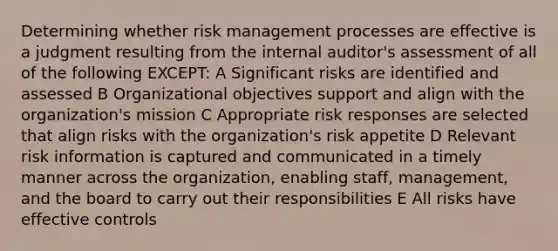 Determining whether risk management processes are effective is a judgment resulting from the internal auditor's assessment of all of the following EXCEPT: A Significant risks are identified and assessed B Organizational objectives support and align with the organization's mission C Appropriate risk responses are selected that align risks with the organization's risk appetite D Relevant risk information is captured and communicated in a timely manner across the organization, enabling staff, management, and the board to carry out their responsibilities E All risks have effective controls