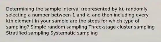 Determining the sample interval (represented by k), randomly selecting a number between 1 and k, and then including every kth element in your sample are the steps for which type of sampling? Simple random sampling Three-stage cluster sampling Stratified sampling Systematic sampling