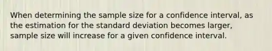 When determining the sample size for a confidence interval, as the estimation for the standard deviation becomes larger, sample size will increase for a given confidence interval.