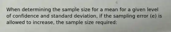 When determining the sample size for a mean for a given level of confidence and standard deviation, if the sampling error (e) is allowed to increase, the sample size required: