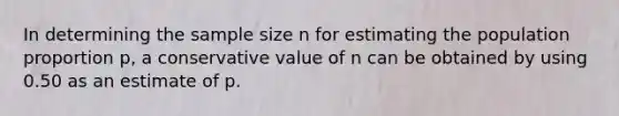 In determining the sample size n for estimating the population proportion p, a conservative value of n can be obtained by using 0.50 as an estimate of p.