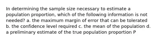 In determining the sample size necessary to estimate a population proportion, which of the following information is not needed? a. the maximum margin of error that can be tolerated b. the confidence level required c. the mean of the population d. a preliminary estimate of the true population proportion P