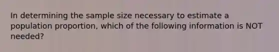 In determining the sample size necessary to estimate a population proportion, which of the following information is NOT needed?